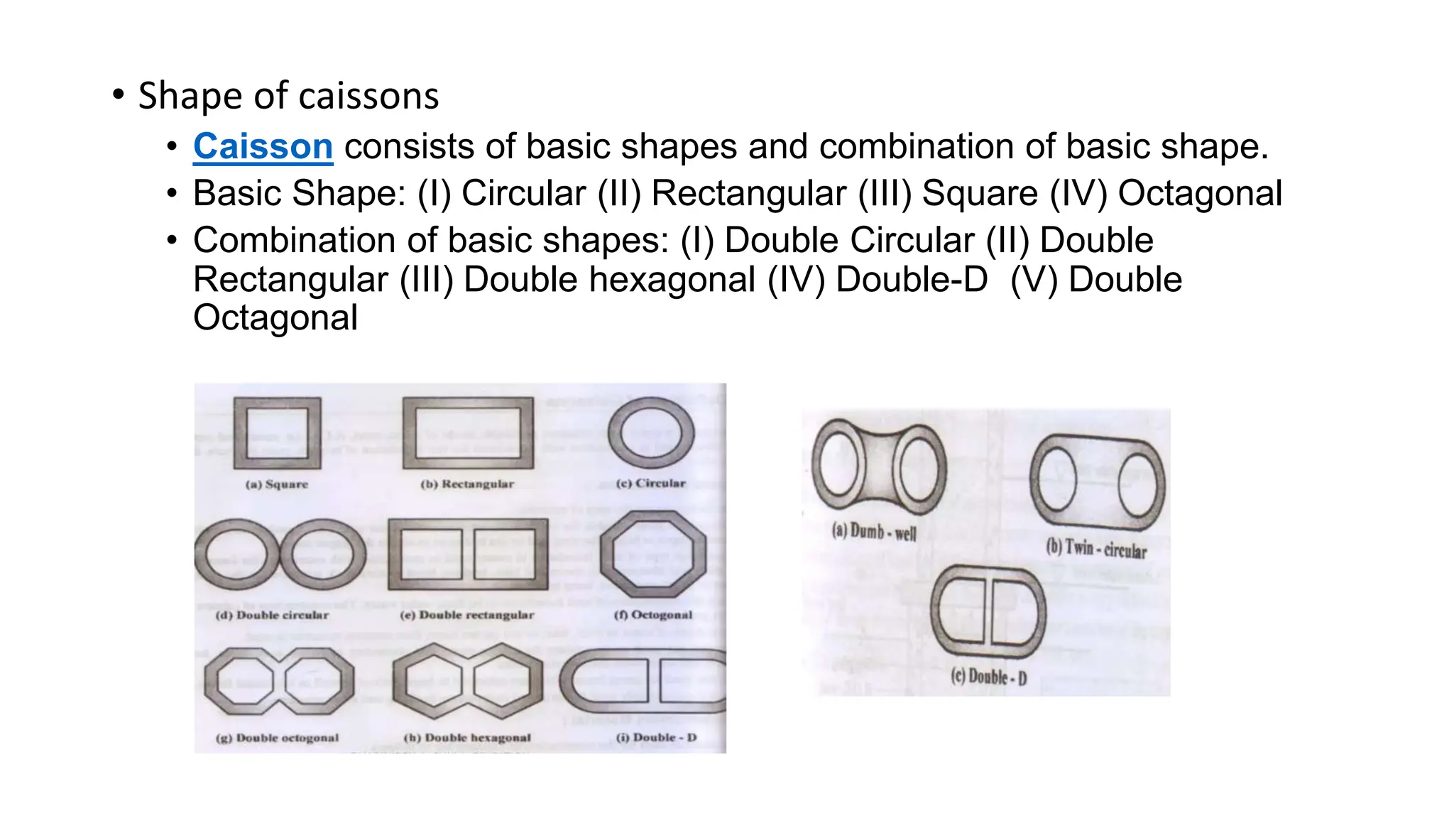 • Shape of caissons
• Caisson consists of basic shapes and combination of basic shape.
• Basic Shape: (I) Circular (II) Rectangular (III) Square (IV) Octagonal
• Combination of basic shapes: (I) Double Circular (II) Double
Rectangular (III) Double hexagonal (IV) Double-D (V) Double
Octagonal
 