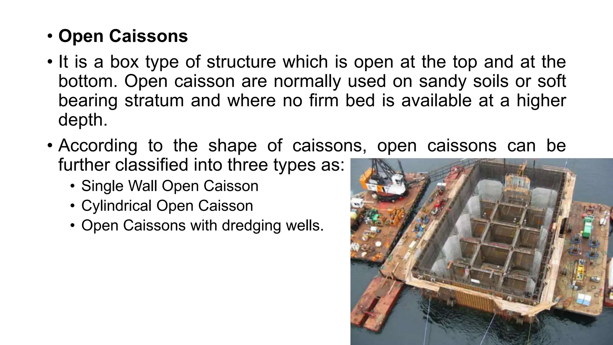 • Open Caissons
• It is a box type of structure which is open at the top and at the
bottom. Open caisson are normally used on sandy soils or soft
bearing stratum and where no firm bed is available at a higher
depth.
• According to the shape of caissons, open caissons can be
further classified into three types as:
• Single Wall Open Caisson
• Cylindrical Open Caisson
• Open Caissons with dredging wells.
 