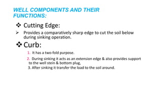 WELL COMPONENTS AND THEIR
FUNCTIONS:
 Cutting Edge:
 Provides a comparatively sharp edge to cut the soil below
during sinking operation.
Curb:
1. It has a two-fold purpose.
2. During sinking it acts as an extension edge & also provides support
to the well stein & bottom plug,
3. After sinking it transfer the load to the soil around.
 