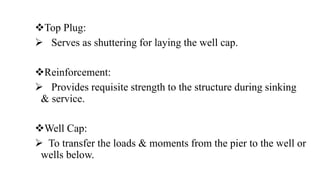 Top Plug:
 Serves as shuttering for laying the well cap.
Reinforcement:
 Provides requisite strength to the structure during sinking
& service.
Well Cap:
 To transfer the loads & moments from the pier to the well or
wells below.
 