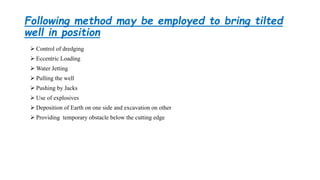 Following method may be employed to bring tilted
well in position
 Control of dredging
 Eccentric Loading
 Water Jetting
 Pulling the well
 Pushing by Jacks
 Use of explosives
 Deposition of Earth on one side and excavation on other
 Providing temporary obstacle below the cutting edge
 