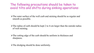 The following precautions should be taken to
avoid tilts and shifts during sinking operations:
The outer surface of the well curb and steining should be as regular and
smooth as possible.
The radius of curb should be kept 2 to 4 cm larger than the outside radius
of well steining.
The cutting edge of the curb should be uniform in thickness and
sharpness.
The dredging should be done uniformly.
 