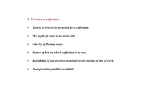  Selection of cofferdam:
 Extent of area to be protected by a cofferdam.
 The depth of water to be dealt with.
 Velocity of flowing water.
 Nature of bed on which cofferdam is to rest.
 Availability of construction materials in the vicinity of site of work.
 Transportation facilities available.
 