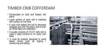 TIMBER CRIB COFFERDAM
• Constructed on land and floated into
place.
• Lower portion of each cell is matched
with contour of river bed.
• It uses rock ballast and soil to decrease
seepage and sink into place, also known
as “Rock filled crib cofferdam”.
• It usually consists of 12’x12’ cells and is
used in rapid currents or on rocky river
beds.
• It must be properly designed to resist
lateral forces such as tipping /
overturning and sliding
 