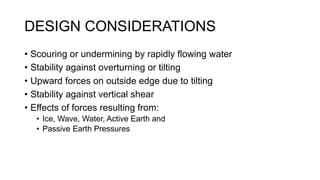 DESIGN CONSIDERATIONS
• Scouring or undermining by rapidly flowing water
• Stability against overturning or tilting
• Upward forces on outside edge due to tilting
• Stability against vertical shear
• Effects of forces resulting from:
• Ice, Wave, Water, Active Earth and
• Passive Earth Pressures
 