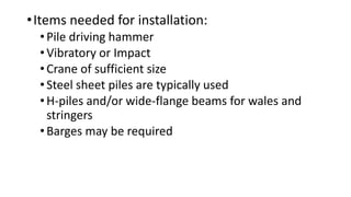 •Items needed for installation:
•Pile driving hammer
•Vibratory or Impact
•Crane of sufficient size
•Steel sheet piles are typically used
•H-piles and/or wide-flange beams for wales and
stringers
•Barges may be required
 