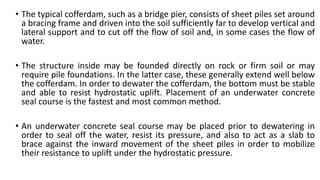 • The typical cofferdam, such as a bridge pier, consists of sheet piles set around
a bracing frame and driven into the soil sufficiently far to develop vertical and
lateral support and to cut off the flow of soil and, in some cases the flow of
water.
• The structure inside may be founded directly on rock or firm soil or may
require pile foundations. In the latter case, these generally extend well below
the cofferdam. In order to dewater the cofferdam, the bottom must be stable
and able to resist hydrostatic uplift. Placement of an underwater concrete
seal course is the fastest and most common method.
• An underwater concrete seal course may be placed prior to dewatering in
order to seal off the water, resist its pressure, and also to act as a slab to
brace against the inward movement of the sheet piles in order to mobilize
their resistance to uplift under the hydrostatic pressure.
 