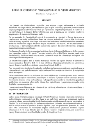 DISEÑO DE CIMENTACIÓN POR CAISSONS PARA EL PUENTE YURACYACU
Lilian Veneros (1)
, Jorge Alva (2)
RESUMEN
Los caissons son cimentaciones requeridas para soportar cargas horizontales o inclinadas
adicionales a la carga vertical, en corrientes de agua de gran velocidad y profundas, como ocurre en
las pilas para puentes sobre ríos que tienen que soportar una carga lateral por fuerza de viento en la
superestructura, de la tracción de los vehículos que usan el puente, de las corrientes en el río y
algunas veces de escombros flotantes o hielo.
De los resultados del Estudio Geotécnico de la zona donde se cimentará el Puente Yuracyacu se
concluye que los suelos podrían licuar hasta los 10 m de profundidad y que se debe de atravesar
suelos blandos y orgánicos hasta llegar a un suelo limo arenoso de compacidad media a compacta o
donde la cimentación elegida desarrolle mayor resistencia a la fricción. Por lo mencionado se
concluye que se debe cimentar sobre los suelos limo arenosos de compacidad media a compacta
mediante cimentaciones profundas.
En el desarrollo del artículo se presenta el análisis y diseño de la capacidad de carga de los caissons
para los estribos y pilares del puente Yuracyacu ubicado sobre el Río Mayo, para dos condiciones:
diseño inicial y diseño en condiciones actuales, después de hincar los caissons que no llegaron a las
cotas de profundidad requeridas.
La cimentación adoptada para el Puente Yuracyacu consistió de cajones abiertos de concreto de
sección circular de diámetros de 5 y 7 m para estribos y pilares respectivamente, con un metro de
espesor de pared siendo la profundidad promedio de hincado de 26 m.
Para las condiciones de diseño, los cálculos en la base del caisson se realizaron asumiendo que se
cimentaría sobre un suelo homogéneo conformado por limo arenoso, no plásticos, de compacidad
media a compacta.
En las condiciones actuales se analizaron dos casos debido a que el estrato portante no era un suelo
homogéneo de espesor considerable para cumplir su función: el primero cuando un estrato de suelo
friccionante descansa sobre suelo cohesivo y el segundo caso cuando la cimentación apoyada en
arcilla firme se encuentra sobre arcilla blanda. Las metodologías y ecuaciones empleadas serán
detalladas en esta presentación.
Los asentamientos elásticos en los caissons de los estribos y pilares fueron calculados mediante el
programa de cómputo RECALQ.
1.0 INTRODUCCIÓN
Debido a que el terreno donde se construyó el Puente Yuracyacu presenta condiciones variables de
suelos (blandos a compactos), se debe llegar a un suelo limo arenoso de compacidad media a
compacta o hasta una profundidad donde la cimentación elegida desarrolle mayor resistencia a la
fricción. Del perfil estratigráfico del suelo se aprecia que en casi todos los sondajes realizados en el
área de estudio se nota la presencia de suelo orgánico (Pt) a una profundidad promedio de 26 m.
Bajo estas condiciones se recomienda emplear cimentaciones profundas mediante cajones
cilíndricos de 7 y 5 m de diámetro para los pilares y estribos respectivamente, con un metro de
espesor de pared, siendo la profundidad promedio de hincado de 26 m.
(1)
Asistente de Investigación, CISMID-FIC-UNI, Universidad Nacional de Ingeniería, Lima. E-mail: lveneros@ hotmail.com
(2)
Profesor Principal, Facultad de Ingeniería Civil, Universidad Nacional de Ingeniería.
1
 