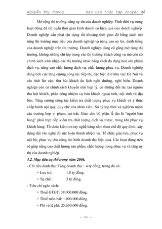 Nguyễn Thị Hương Báo cáo thực tập chuyên đề
- 45 -
- Mở rộng thị trường, tăng uy tín của doanh nghiệp: Tính thời vụ trong
hoạt động đã rút ngắn thời gian kinh doanh có hiệu quả của doanh nghiệp.
Doanh nghiệp cần phải tận dụng tốt khoảng thời gian đó bằng cách mở
rộng thị trường mục tiêu của doanh nghiệp và nâng cao uy tín, danh tiếng
của doanh nghiệp trên thị trường. Doanh nghiệp đang cố gắng mở rộng thị
trường, không những chỉ tập trung vào thị trường khách công vụ mà còn có
chính sách xâm nhập các thị trường khác bằng cách đa dạng hoá sản phẩm
dịch vụ, nâng cao chất lượng dịch vụ, chất lượng phục vụ. Doanh nghiệp
đang tích cực tăng cường công tác tiếp thị, đặc biệt là ở khu vực Hà Nội và
các tỉnh lân cận, thu hút khách du lịch nghỉ dưỡng, nghỉ biển. Doanh
nghiệp còn có chính sách khuyến mãi hợp lý, có những đối tác tạo nguồn
thu hút khách, phân công nhiệm vụ bán khách ngoại tỉnh, nội tỉnh và địa
bàn. Tăng cường công tác kiểm tra chất lượng phục vụ khách và ý thức
chấp hành nội quy, quy chế của nhân viên. Xử lý kịp thời và nghiêm minh
các trường hợp vi phạm, sai trái. Giao cho bộ phận lễ tân là “người bán
hàng” phải trực tiếp kiểm tra chất lượng dịch vụ trước, trong khi phục vụ
khách hàng. Tổ chức kiểm tra tay nghề hàng năm theo chế độ quy định, xây
dựng đội văn nghệ đủ sức hoàn thành nhiệm vụ. Tổ chức giao lưu, phục vụ
nội bộ, phục vụ cho công tác kinh doanh đạt hiệu quả. Các hoạt động trên
sẽ giúp nâng cao chất lượng sản phẩm, chất lượng trong phục vụ và tăng uy
tín của doanh nghiệp.
4.2. Mục tiêu cụ thể trong năm 2006.
- Chỉ tiêu danh thu: Tổng doanh thu : 4 tỷ đồng, trong đó có:
+ Lưu trú: 1.8 tỷ đồng.
+ Tự chế: 2 tỷ đồng.
- Tiêu chí ngân sách:
+ Thuế GTGT: 38.000.000 đồng.
+ Thuế môn bài: 1.000.000 đồng.
+ Phí và lệ phí: 25.630.000 đồng.
 