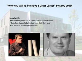 “Why You Will Fail to Have a Great Career” by Larry Smith

Larry Smith:
Economics professor at the University of Waterloo
Coaches students to find careers that they love
30 years of teaching experience

 