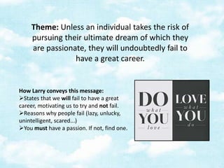 Theme: Unless an individual takes the risk of
pursuing their ultimate dream of which they
are passionate, they will undoubtedly fail to
have a great career.

How Larry conveys this message:
States that we will fail to have a great
career, motivating us to try and not fail.
Reasons why people fail (lazy, unlucky,
unintelligent, scared...)
You must have a passion. If not, find one.

 
