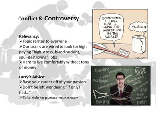 Conflict & Controversy
Relevancy:
Topic relates to everyone
Our brains are wired to look for high
paying “high-stress, blood-sucking,
soul-destroying” jobs
Hard to live comfortably without tons
of money
Larry’s Advice:
Base your career off of your passion
Don’t be left wondering “If only I
had...”
Take risks to pursue your dream

 