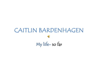 CAITLIN BARDENHAGEN My life- so far 