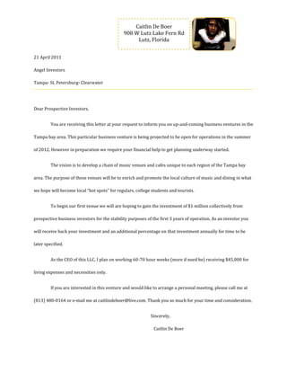 21 April 2011Angel Investors Tampa- St. Petersburg- ClearwaterDear Prospective Investors,You are receiving this letter at your request to inform you on up-and-coming business ventures in the Tampa bay area. This particular business venture is being projected to be open for operations in the summer of 2012. However in preparation we require your financial help to get planning underway started.The vision is to develop a chain of music venues and cafes unique to each region of the Tampa bay area. The purpose of these venues will be to enrich and promote the local culture of music and dining in what we hope will become local “hot spots” for regulars, college students and tourists.To begin our first venue we will are hoping to gain the investment of $1 million collectively from prospective business investors for the stability purposes of the first 3 years of operation. As an investor you will receive back your investment and an additional percentage on that investment annually for time to be later specified. As the CEO of this LLC, I plan on working 60-70 hour weeks (more if need be) receiving $45,000 for living expenses and necessities only. If you are interested in this venture and would like to arrange a personal meeting, please call me at (813) 480-0164 or e-mail me at caitlindeboer@live.com. Thank you so much for your time and consideration.Sincerely,Caitlin De BoerCaitlin DeBoerMontreat CollegeCaitlin B. De Boer<br />(813) 480 - 0164908 W Lutz Lake Fern Rd.Lutz, FL 33548E:mail: caitlinsdeboer@live.com<br />Education:Montreat College, Montreat, NC<br />Bachelor of Arts in Music Business December 2011<br />Concentration: Vocal Performance <br />Academic Awards: Dean’s List Fall 2008, Spring 2009, <br />Spring 2010<br />Relevant Courses: Survey of Music Business, <br />Seminar in Music Performance, Applied Voice, Music Business Seminar, Guitar Ensemble, Technology In The Church, Principles of Accounting, Music Theory, Principles of Marketing, Audio Recording Techniques, Principles of Management, Macroeconomics, Business Ethics, Advanced Music Business, Business Law<br />Related Experience:Show Promoter (June 2006-Present)<br />,[object Object]