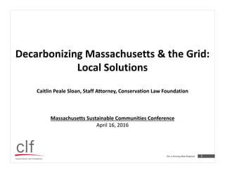 1
Decarbonizing Massachusetts & the Grid:
Local Solutions
Caitlin Peale Sloan, Staff Attorney, Conservation Law Foundation
Massachusetts Sustainable Communities Conference
April 16, 2016
 