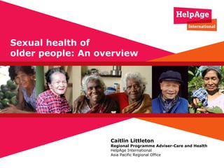 Caitlin Littleton
Regional Programme Adviser-Care and Health
HelpAge International
Asia Pacific Regional Office
Sexual health of
older people: An overview
 