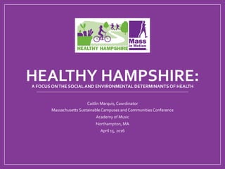 HEALTHY	HAMPSHIRE:		A	FOCUS	ON	THE	SOCIAL	AND	ENVIRONMENTAL	DETERMINANTS	OF	HEALTH	
Caitlin	Marquis,	Coordinator	
Massachusetts	Sustainable	Campuses	and	Communities	Conference	
Academy	of	Music	
Northampton,	MA	
April	15,	2016	
 