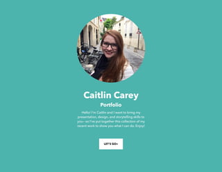 Caitlin Carey
Portfolio
Hello! I'm Caitlin and I want to bring my
presentation, design, and storytelling skills to
you— so I've put together this collection of my
recent work to show you what I can do. Enjoy!
LET’S GO>
 