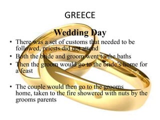 GREECE
Wedding Day
• There was a set of customs that needed to be
followed, priests did not attend
• Both the bride and groom went to the baths
• Then the groom would go to the bride’s home for
a feast
• The couple would then go to the grooms
home, taken to the fire showered with nuts by the
grooms parents
 