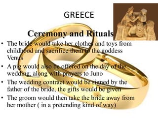 GREECE
Ceremony and Rituals
• The bride would take her clothes and toys from
childhood and sacrifice them to the goddess
Venus
• A pig would also be offered on the day of the
wedding, along with prayers to Juno
• The wedding contract would be signed by the
father of the bride, the gifts would be given
• The groom would then take the bride away from
her mother ( in a pretending kind of way)
 