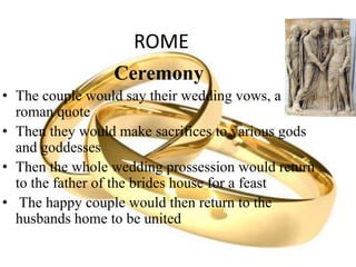 ROME
Ceremony
• The couple would say their wedding vows, a
roman quote
• Then they would make sacrifices to various gods
and goddesses
• Then the whole wedding prossession would return
to the father of the brides house for a feast
• The happy couple would then return to the
husbands home to be united
 