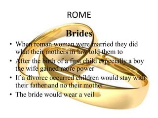 ROME
Brides
• When roman woman were married they did
what their mothers in law told them to
• After the birth of a first child especially a boy
the wife gained more power
• If a divorce occurred children would stay with
their father and no their mother
• The bride would wear a veil
 