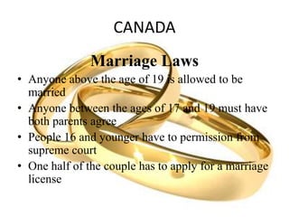 CANADA
Marriage Laws
• Anyone above the age of 19 is allowed to be
married
• Anyone between the ages of 17 and 19 must have
both parents agree
• People 16 and younger have to permission from
supreme court
• One half of the couple has to apply for a marriage
license
 