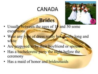 CANADA
Brides
• Usually between the ages of 19 and 50 some
exceptions
• Wear any type of dress really but mostly long and
white
• Are proposed to by their boyfriend or spouse
• Has a bachelorette party the night before the
ceremony
• Has a maid of honor and bridesmaids
 