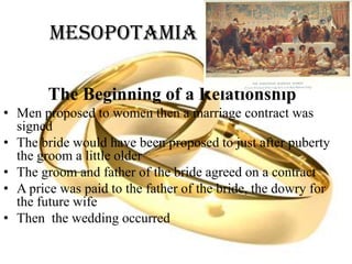Mesopotamia
The Beginning of a Relationship
• Men proposed to women then a marriage contract was
signed
• The bride would have been proposed to just after puberty
the groom a little older
• The groom and father of the bride agreed on a contract
• A price was paid to the father of the bride, the dowry for
the future wife
• Then the wedding occurred
 