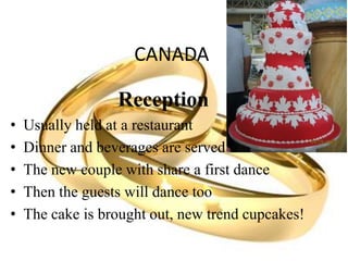 CANADA
Reception
• Usually held at a restaurant
• Dinner and beverages are served
• The new couple with share a first dance
• Then the guests will dance too
• The cake is brought out, new trend cupcakes!
 