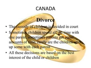 CANADA
Divorce
• The custody of children is decided in court
• Sometimes children spend all the time with
one parent, sometimes parents get equal
amounts of time, rarely are the children split
up some with each parent
• All these decisions are based on the best
interest of the child or children
 