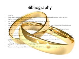 Bibliography
• Works Cited
• "Child Custody; Property Division; Divorce Procedure." Canadian Divorce Laws. canadiandivorcelaws.com, 2003. Web. 13 Apr. 2013.
<http://www.canadiandivorcelaws.com/divorce-procedure/>.
• "How To Get Married." Vital Statistics Agency. Government of B.C., 2013. Web. 12 Apr. 2013.
<http://www.vs.gov.bc.ca/marriage/howto.html#eligible>.
• "Marriage and Family in Ancient Rome." History Link 102.com. N.p., 2000. Web. 13 Apr. 2013. <http://www.historylink102.com/Rome/roman-
marriage.htm>.
• "Marriage in Ancient Egypt." King Tut Shop. Google, n.d. Web. 11 Apr. 2013. <http://www.kingtutshop.com/freeinfo/Marrage-in-Ancient-
Egypt.htm>.
• "Marriage in Ancient Greece." History Link 102 .com. N.p., 2000. Web. 13 Apr. 2013. <http://www.historylink102.com/greece3/marriage.htm>.
• "Mothers in Ancient Mesopotamia." History Link 102.com. N.p., 2000. Web. 13 Apr. 2013. <http://www.historylink102.com/Rome/roman-women-
marriage.htm>.
• Naranjo, Roberto. "Marriage in Ancient Mesopotamia and Babylonia." Ehistory.com. N.p., 1954. Web. 11 Apr. 2013.
<http://ehistory.osu.edu/world/articles/articleview.cfm?aid=58>.
• - - -. "Marriage in Ancient Mesopotamia and Babylonia." Ehistory.com. N.p., 1954. Web. 11 Apr. 2013.
<http://ehistory.osu.edu/world/articles/articleview.cfm?aid=58>.
• "Women." Ancient Mesopotamia for Kids.com. N.p., n.d. Web. 13 Apr. 2013. <http://mesopotamia.mrdonn.org/women.html>.
 