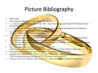 Picture Bibliography
• Works Cited
• Artist, Unknown. Marriage in Ancient Egypt. N.d. unknown.
• - - -. Unknown. N.d. Free Egypt. Web. 14 Apr. 2013. <http://www.freeegypt.info/Pages/421/Wedding-Festivals-
Ancient-Egypt.html>.
• - - -. Unknown. N.d. Tour Egypt. Web. 14 Apr. 2013. <http://www.touregypt.net/featurestories/marriage.htm>.
• - - -. Unknown. N.d. Museum. History Link 102. Web. 14 Apr. 2013.
<http://www.historylink102.com/greece3/marriage.htm>.
• - - -. Unknown. N.d. Museum. Get Married in P Town. Web. 14 Apr. 2013.
<http://www.getmarriedinptown.com/wp-content/uploads/2012/07/ancient-roman-wedding-betrothal-jg1.jpg>.
• "Four Weddings Canada Recap." Weddingsbells. N.p., n.d. Web. 14 Apr. 2013.
<http://www.weddingbells.ca/fun/why-you-need-start-watching-four-weddings-canada/attachment/four-weddings-
canada-episode-4-recap/>.
• Jess. "Unknown." With a Flourish. N.p., n.d. Web. 14 Apr. 2013.
<http://withaflourishevents.blogspot.ca/2009_07_01_archive.html>. A really Canadian wedding cake.
• Lang, Edwin. Babylon Marriage Market. N.d. Oil on Canvas. Royal Holloway Collage.
• Leopoldo Costa. Unknown. N.d. S T R A V A G A N Z A. Web. 14 Apr. 2013.
<http://stravaganzastravaganza.blogspot.ca/2011/12/sumerian-family-life.html>.
• Unknown. N.d. Louvre. Mahanas. Web. 14 Apr. 2013. <http://www.mlahanas.de/Greeks/Marriage.htm>.
 