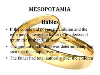 Mesopotamia
Babies
• If the couple did not create children and the
wife passed away the father of the deceased
return the husbands gifts
• The amount of children was determined by the
area that the couple lived in
• The father had total authority over the children
 