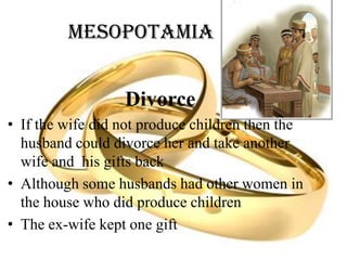 Mesopotamia
Divorce
• If the wife did not produce children then the
husband could divorce her and take another
wife and his gifts back
• Although some husbands had other women in
the house who did produce children
• The ex-wife kept one gift
 