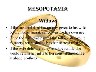 Mesopotamia
Widows
• If the husband died the money given to his wife
before house maintenance was for her own use
• Since the wife was part of the family she would
re-marry her husbands brother or near relative
• If the wife didn’t remarry into the family she
would return her gifts to her sons (if any) or her
husband brothers
 
