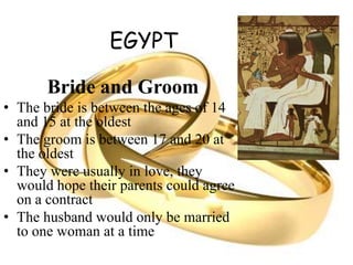 EGYPT
Bride and Groom
• The bride is between the ages of 14
and 15 at the oldest
• The groom is between 17 and 20 at
the oldest
• They were usually in love, they
would hope their parents could agree
on a contract
• The husband would only be married
to one woman at a time
 
