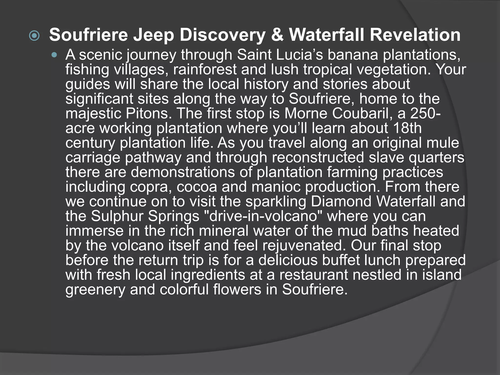  Soufriere Jeep Discovery & Waterfall Revelation
 A scenic journey through Saint Lucia’s banana plantations,
fishing villages, rainforest and lush tropical vegetation. Your
guides will share the local history and stories about
significant sites along the way to Soufriere, home to the
majestic Pitons. The first stop is Morne Coubaril, a 250-
acre working plantation where you’ll learn about 18th
century plantation life. As you travel along an original mule
carriage pathway and through reconstructed slave quarters
there are demonstrations of plantation farming practices
including copra, cocoa and manioc production. From there
we continue on to visit the sparkling Diamond Waterfall and
the Sulphur Springs "drive-in-volcano" where you can
immerse in the rich mineral water of the mud baths heated
by the volcano itself and feel rejuvenated. Our final stop
before the return trip is for a delicious buffet lunch prepared
with fresh local ingredients at a restaurant nestled in island
greenery and colorful flowers in Soufriere.
 