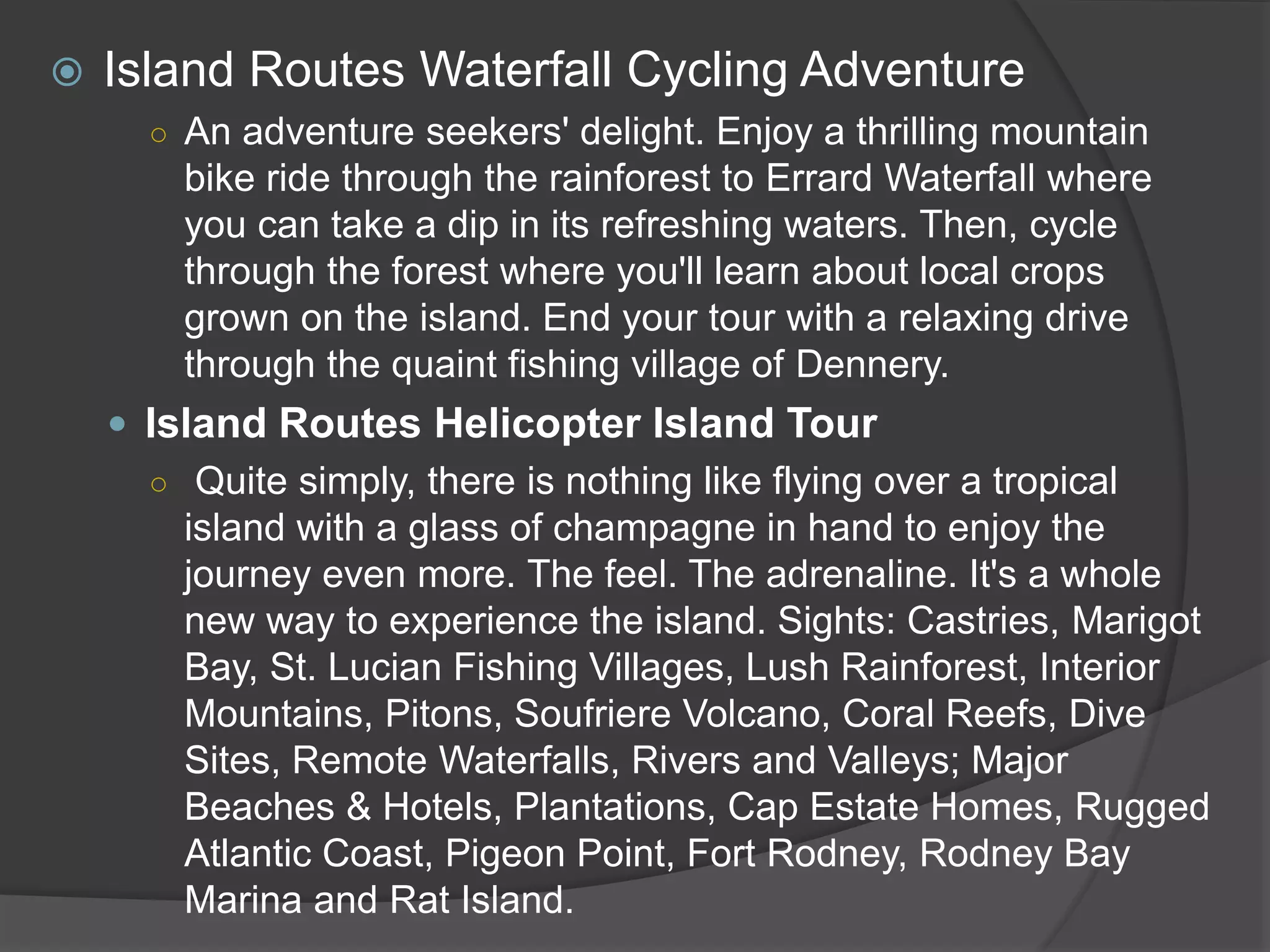  Island Routes Waterfall Cycling Adventure
○ An adventure seekers' delight. Enjoy a thrilling mountain
bike ride through the rainforest to Errard Waterfall where
you can take a dip in its refreshing waters. Then, cycle
through the forest where you'll learn about local crops
grown on the island. End your tour with a relaxing drive
through the quaint fishing village of Dennery.
 Island Routes Helicopter Island Tour
○ Quite simply, there is nothing like flying over a tropical
island with a glass of champagne in hand to enjoy the
journey even more. The feel. The adrenaline. It's a whole
new way to experience the island. Sights: Castries, Marigot
Bay, St. Lucian Fishing Villages, Lush Rainforest, Interior
Mountains, Pitons, Soufriere Volcano, Coral Reefs, Dive
Sites, Remote Waterfalls, Rivers and Valleys; Major
Beaches & Hotels, Plantations, Cap Estate Homes, Rugged
Atlantic Coast, Pigeon Point, Fort Rodney, Rodney Bay
Marina and Rat Island.
 