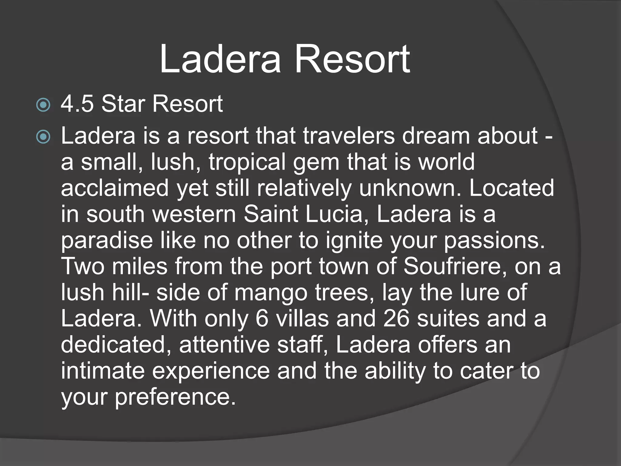  4.5 Star Resort
 Ladera is a resort that travelers dream about -
a small, lush, tropical gem that is world
acclaimed yet still relatively unknown. Located
in south western Saint Lucia, Ladera is a
paradise like no other to ignite your passions.
Two miles from the port town of Soufriere, on a
lush hill- side of mango trees, lay the lure of
Ladera. With only 6 villas and 26 suites and a
dedicated, attentive staff, Ladera offers an
intimate experience and the ability to cater to
your preference.
Ladera Resort
 