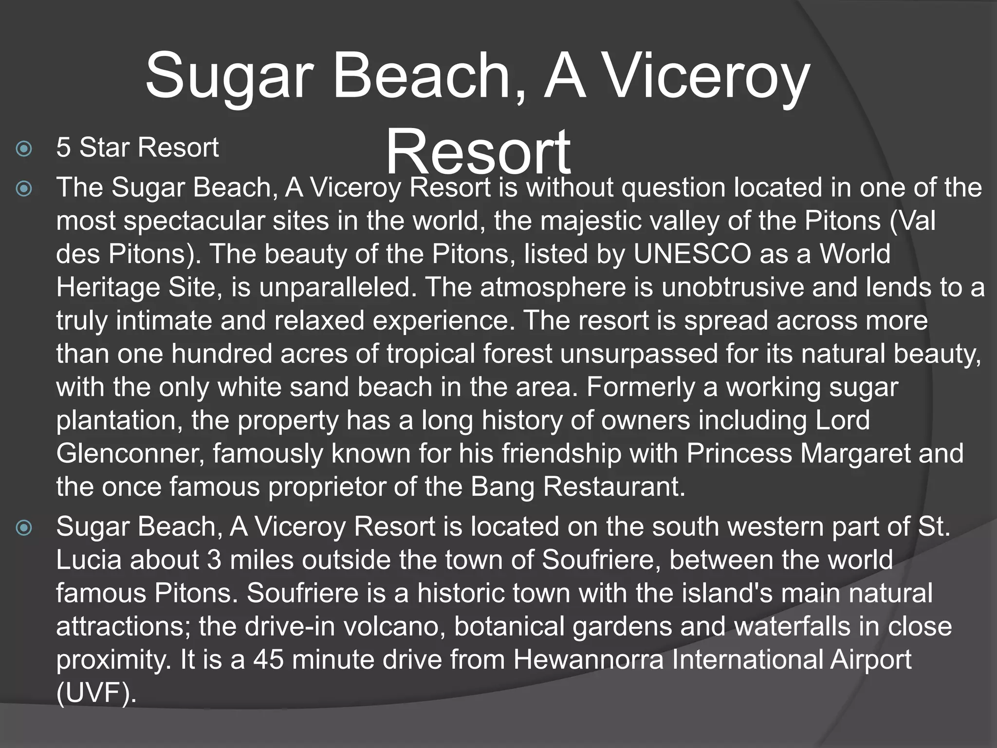Sugar Beach, A Viceroy
Resort 5 Star Resort
 The Sugar Beach, A Viceroy Resort is without question located in one of the
most spectacular sites in the world, the majestic valley of the Pitons (Val
des Pitons). The beauty of the Pitons, listed by UNESCO as a World
Heritage Site, is unparalleled. The atmosphere is unobtrusive and lends to a
truly intimate and relaxed experience. The resort is spread across more
than one hundred acres of tropical forest unsurpassed for its natural beauty,
with the only white sand beach in the area. Formerly a working sugar
plantation, the property has a long history of owners including Lord
Glenconner, famously known for his friendship with Princess Margaret and
the once famous proprietor of the Bang Restaurant.
 Sugar Beach, A Viceroy Resort is located on the south western part of St.
Lucia about 3 miles outside the town of Soufriere, between the world
famous Pitons. Soufriere is a historic town with the island's main natural
attractions; the drive-in volcano, botanical gardens and waterfalls in close
proximity. It is a 45 minute drive from Hewannorra International Airport
(UVF).
 