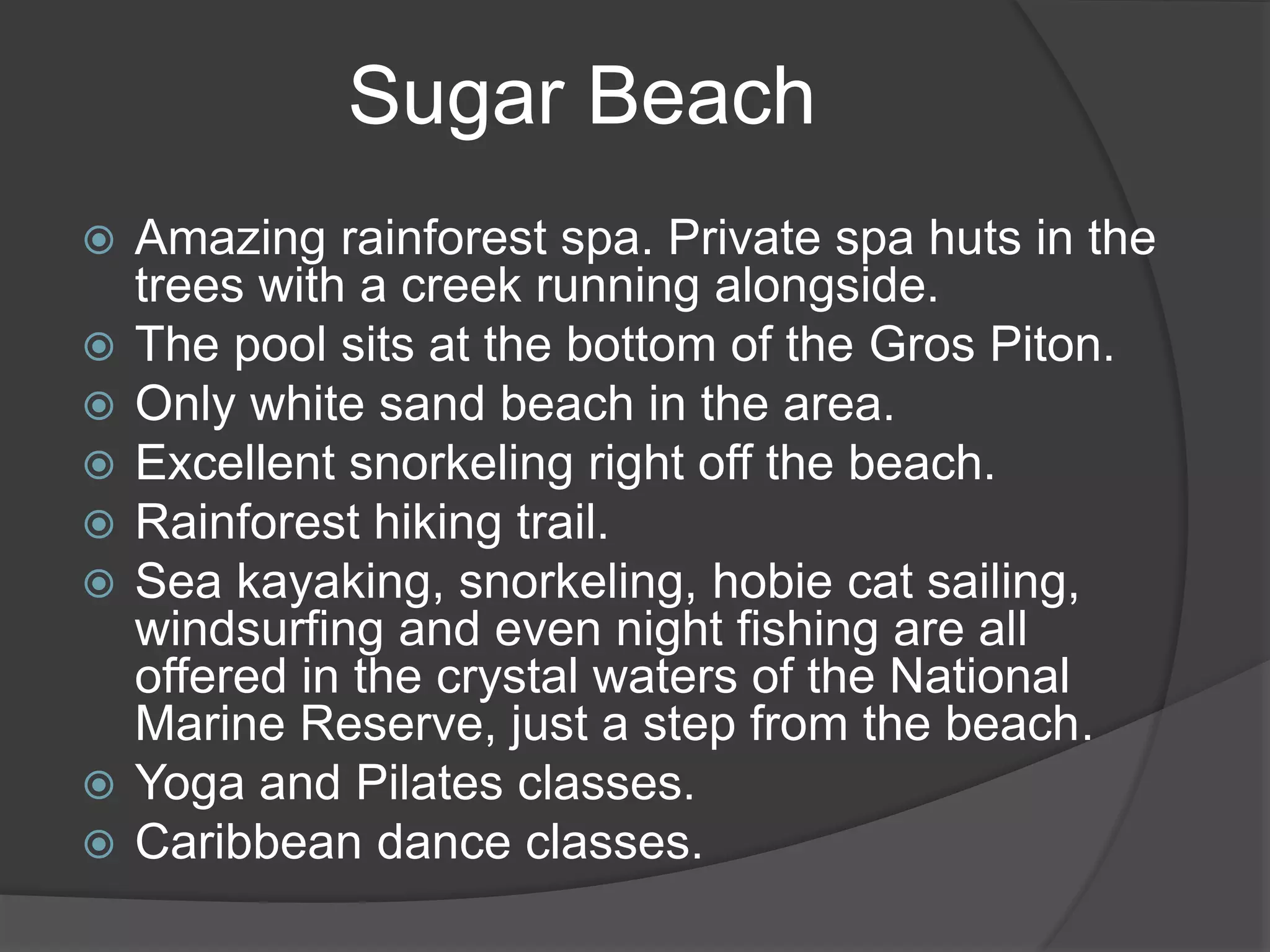 Sugar Beach
 Amazing rainforest spa. Private spa huts in the
trees with a creek running alongside.
 The pool sits at the bottom of the Gros Piton.
 Only white sand beach in the area.
 Excellent snorkeling right off the beach.
 Rainforest hiking trail.
 Sea kayaking, snorkeling, hobie cat sailing,
windsurfing and even night fishing are all
offered in the crystal waters of the National
Marine Reserve, just a step from the beach.
 Yoga and Pilates classes.
 Caribbean dance classes.
 