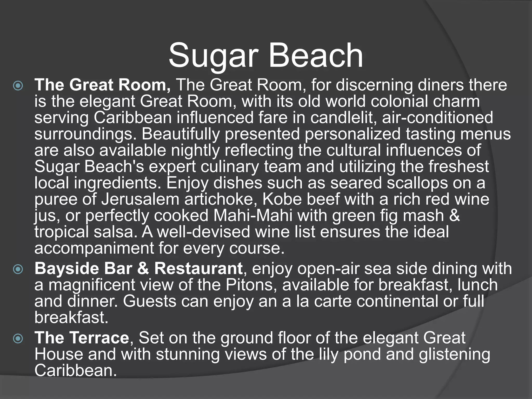 Sugar Beach
 The Great Room, The Great Room, for discerning diners there
is the elegant Great Room, with its old world colonial charm
serving Caribbean influenced fare in candlelit, air-conditioned
surroundings. Beautifully presented personalized tasting menus
are also available nightly reflecting the cultural influences of
Sugar Beach's expert culinary team and utilizing the freshest
local ingredients. Enjoy dishes such as seared scallops on a
puree of Jerusalem artichoke, Kobe beef with a rich red wine
jus, or perfectly cooked Mahi-Mahi with green fig mash &
tropical salsa. A well-devised wine list ensures the ideal
accompaniment for every course.
 Bayside Bar & Restaurant, enjoy open-air sea side dining with
a magnificent view of the Pitons, available for breakfast, lunch
and dinner. Guests can enjoy an a la carte continental or full
breakfast.
 The Terrace, Set on the ground floor of the elegant Great
House and with stunning views of the lily pond and glistening
Caribbean.
 