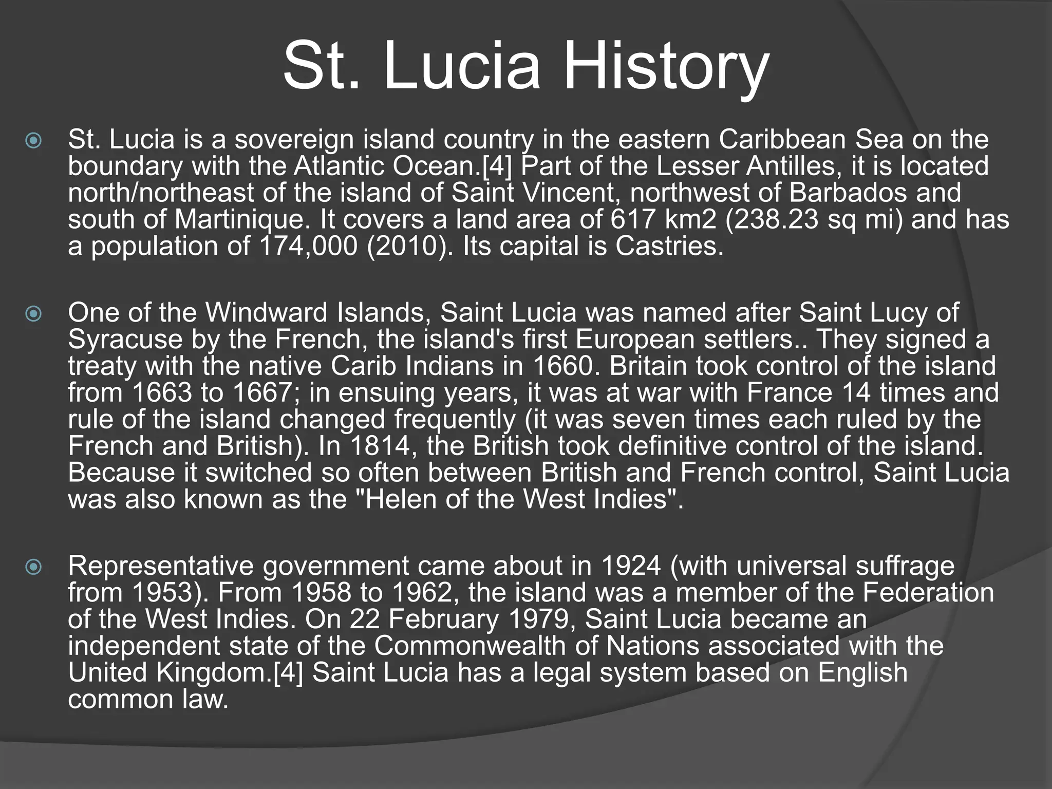 St. Lucia History
 St. Lucia is a sovereign island country in the eastern Caribbean Sea on the
boundary with the Atlantic Ocean.[4] Part of the Lesser Antilles, it is located
north/northeast of the island of Saint Vincent, northwest of Barbados and
south of Martinique. It covers a land area of 617 km2 (238.23 sq mi) and has
a population of 174,000 (2010). Its capital is Castries.
 One of the Windward Islands, Saint Lucia was named after Saint Lucy of
Syracuse by the French, the island's first European settlers.. They signed a
treaty with the native Carib Indians in 1660. Britain took control of the island
from 1663 to 1667; in ensuing years, it was at war with France 14 times and
rule of the island changed frequently (it was seven times each ruled by the
French and British). In 1814, the British took definitive control of the island.
Because it switched so often between British and French control, Saint Lucia
was also known as the "Helen of the West Indies".
 Representative government came about in 1924 (with universal suffrage
from 1953). From 1958 to 1962, the island was a member of the Federation
of the West Indies. On 22 February 1979, Saint Lucia became an
independent state of the Commonwealth of Nations associated with the
United Kingdom.[4] Saint Lucia has a legal system based on English
common law.
 