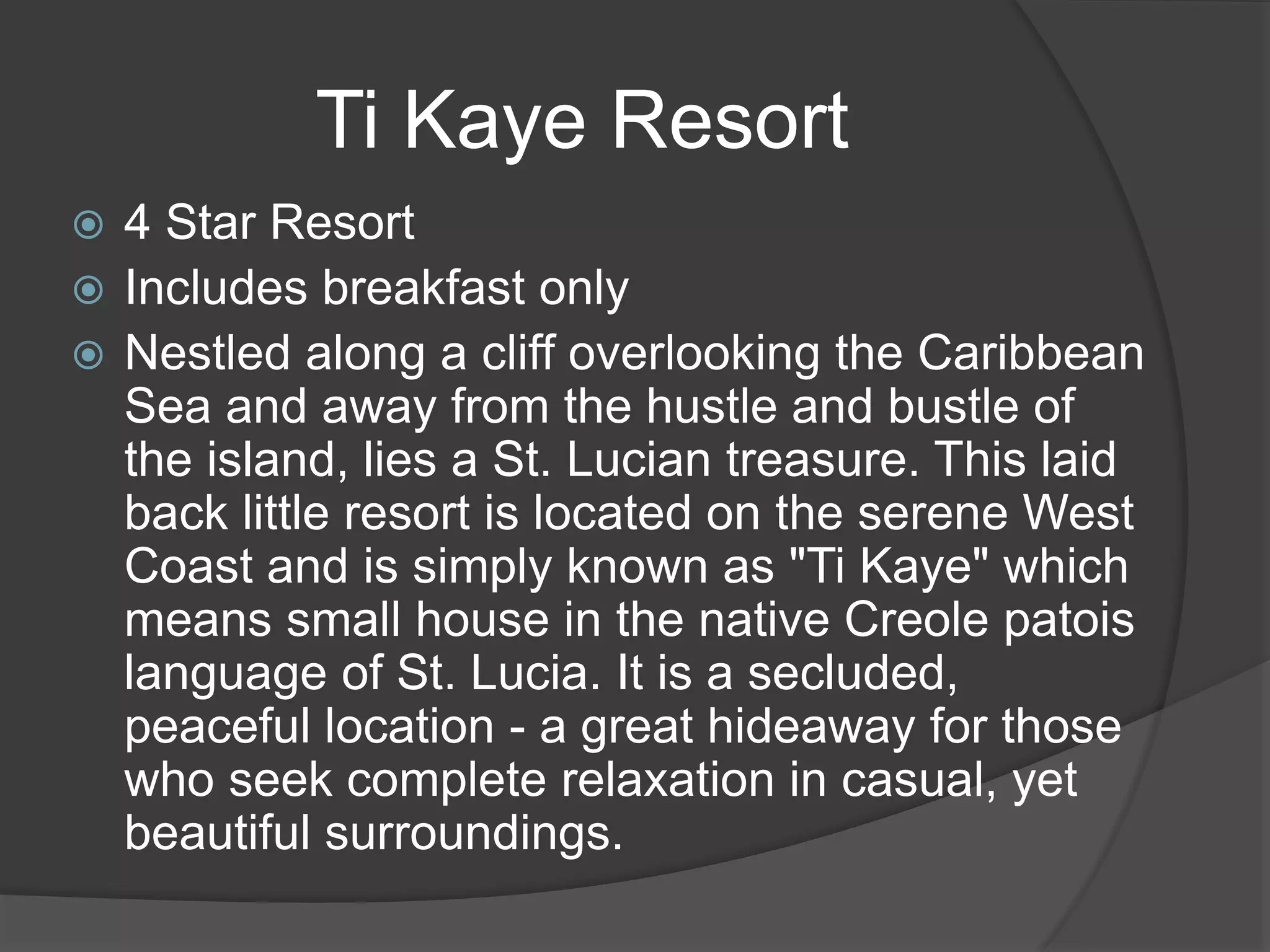  4 Star Resort
 Includes breakfast only
 Nestled along a cliff overlooking the Caribbean
Sea and away from the hustle and bustle of
the island, lies a St. Lucian treasure. This laid
back little resort is located on the serene West
Coast and is simply known as "Ti Kaye" which
means small house in the native Creole patois
language of St. Lucia. It is a secluded,
peaceful location - a great hideaway for those
who seek complete relaxation in casual, yet
beautiful surroundings.
Ti Kaye Resort
 