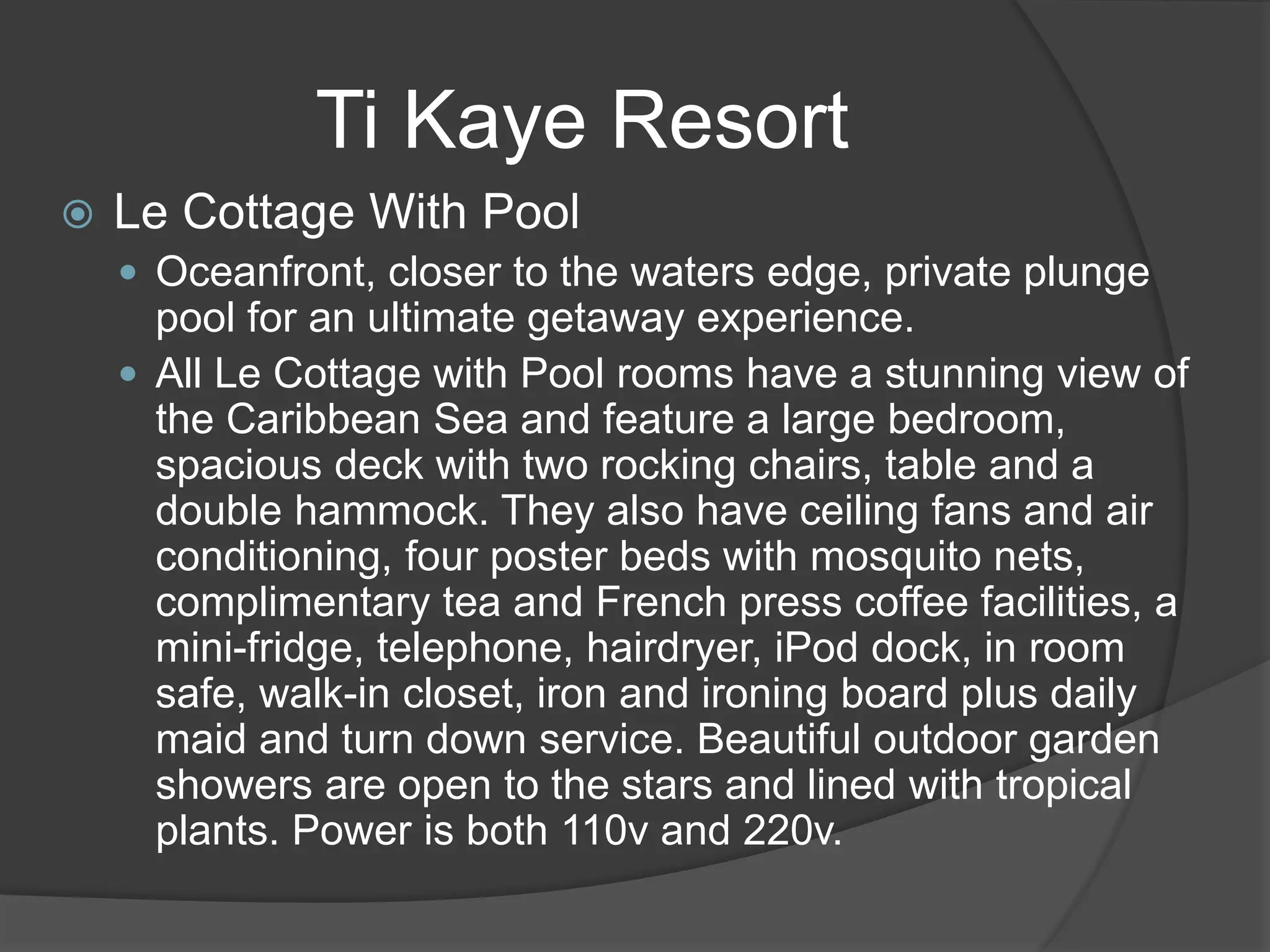Ti Kaye Resort
 Le Cottage With Pool
 Oceanfront, closer to the waters edge, private plunge
pool for an ultimate getaway experience.
 All Le Cottage with Pool rooms have a stunning view of
the Caribbean Sea and feature a large bedroom,
spacious deck with two rocking chairs, table and a
double hammock. They also have ceiling fans and air
conditioning, four poster beds with mosquito nets,
complimentary tea and French press coffee facilities, a
mini-fridge, telephone, hairdryer, iPod dock, in room
safe, walk-in closet, iron and ironing board plus daily
maid and turn down service. Beautiful outdoor garden
showers are open to the stars and lined with tropical
plants. Power is both 110v and 220v.
 