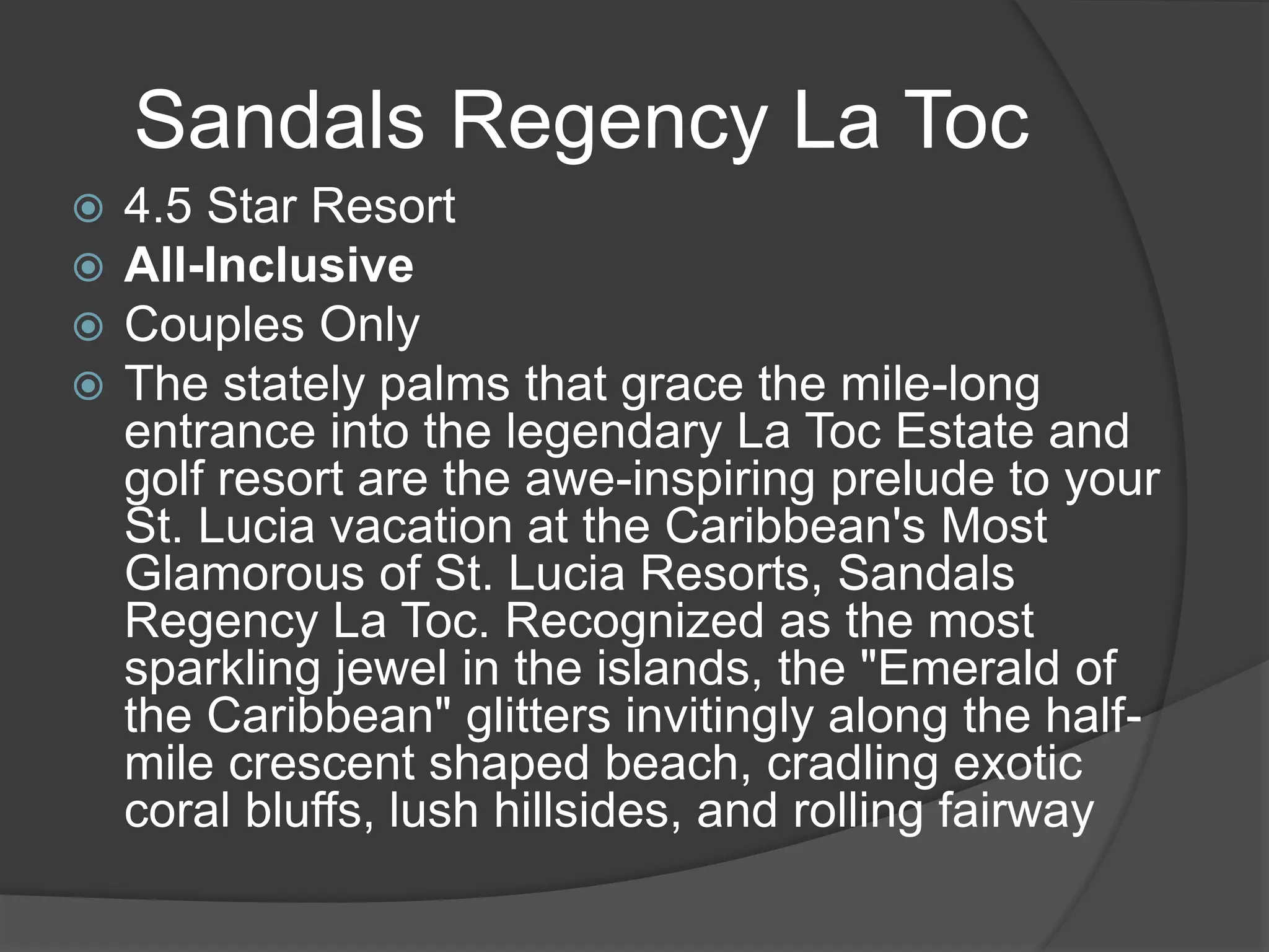 Sandals Regency La Toc
 4.5 Star Resort
 All-Inclusive
 Couples Only
 The stately palms that grace the mile-long
entrance into the legendary La Toc Estate and
golf resort are the awe-inspiring prelude to your
St. Lucia vacation at the Caribbean's Most
Glamorous of St. Lucia Resorts, Sandals
Regency La Toc. Recognized as the most
sparkling jewel in the islands, the "Emerald of
the Caribbean" glitters invitingly along the half-
mile crescent shaped beach, cradling exotic
coral bluffs, lush hillsides, and rolling fairway
 