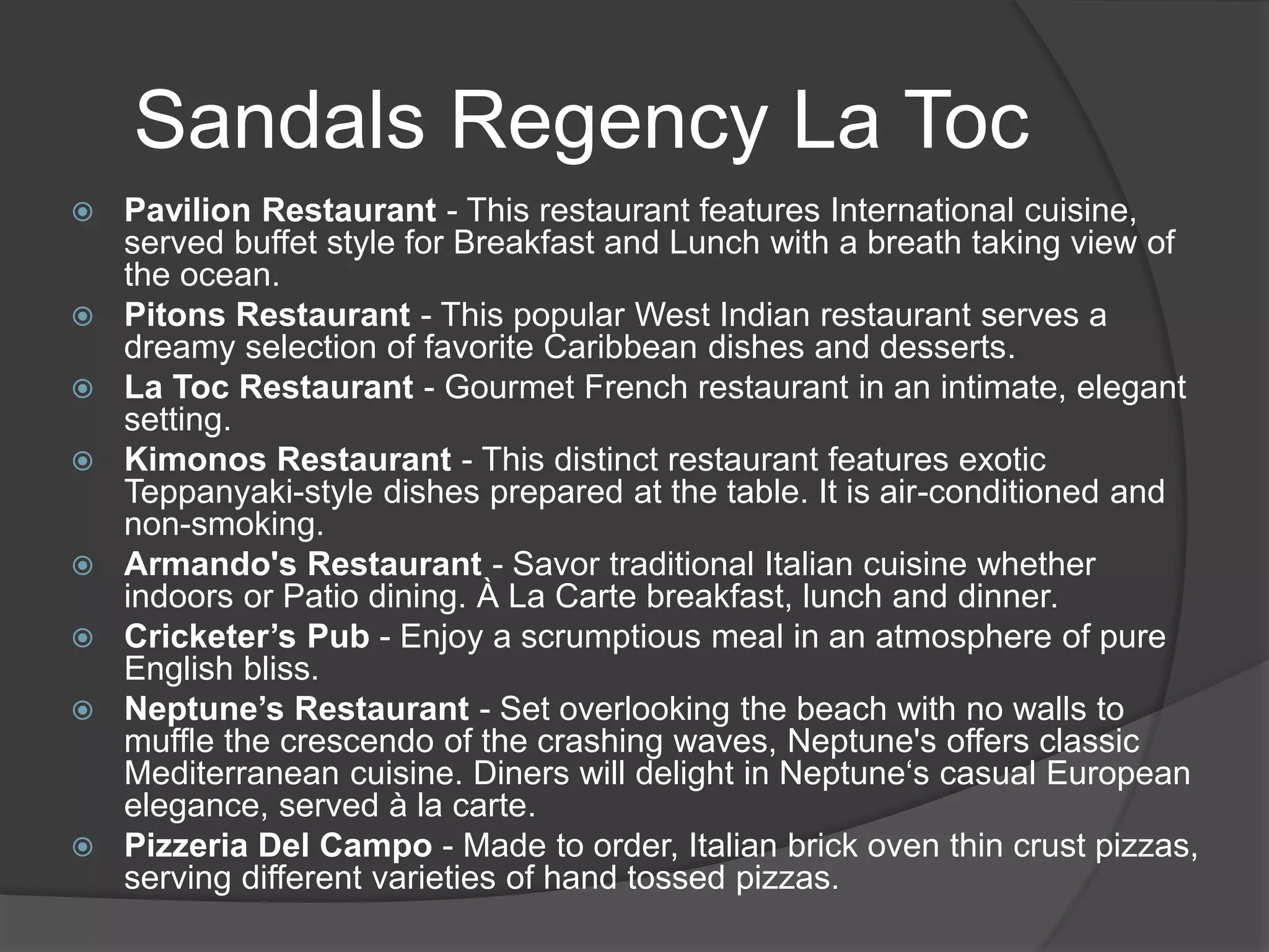 Sandals Regency La Toc
 Pavilion Restaurant - This restaurant features International cuisine,
served buffet style for Breakfast and Lunch with a breath taking view of
the ocean.
 Pitons Restaurant - This popular West Indian restaurant serves a
dreamy selection of favorite Caribbean dishes and desserts.
 La Toc Restaurant - Gourmet French restaurant in an intimate, elegant
setting.
 Kimonos Restaurant - This distinct restaurant features exotic
Teppanyaki-style dishes prepared at the table. It is air-conditioned and
non-smoking.
 Armando's Restaurant - Savor traditional Italian cuisine whether
indoors or Patio dining. À La Carte breakfast, lunch and dinner.
 Cricketer’s Pub - Enjoy a scrumptious meal in an atmosphere of pure
English bliss.
 Neptune’s Restaurant - Set overlooking the beach with no walls to
muffle the crescendo of the crashing waves, Neptune's offers classic
Mediterranean cuisine. Diners will delight in Neptune‘s casual European
elegance, served à la carte.
 Pizzeria Del Campo - Made to order, Italian brick oven thin crust pizzas,
serving different varieties of hand tossed pizzas.
 