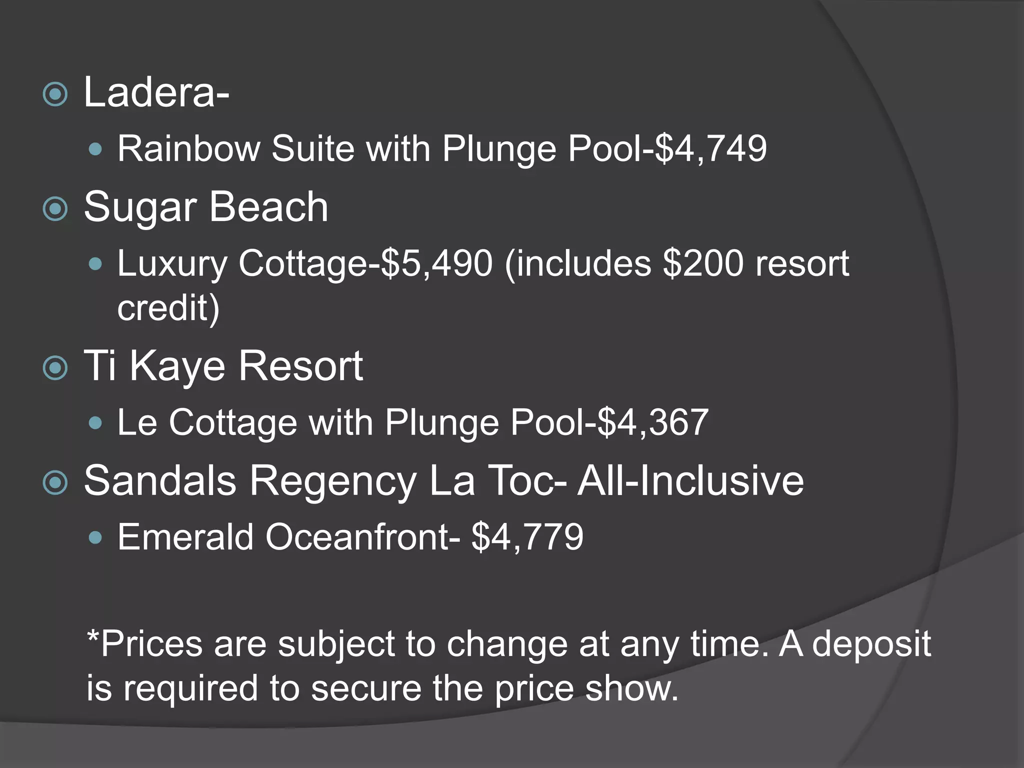  Ladera-
 Rainbow Suite with Plunge Pool-$4,749
 Sugar Beach
 Luxury Cottage-$5,490 (includes $200 resort
credit)
 Ti Kaye Resort
 Le Cottage with Plunge Pool-$4,367
 Sandals Regency La Toc- All-Inclusive
 Emerald Oceanfront- $4,779
*Prices are subject to change at any time. A deposit
is required to secure the price show.
 