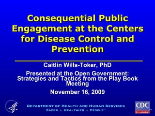 Consequential Public Engagement at the Centers for Disease Control and Prevention Caitlin Wills-Toker, PhD Presented at the Open Government: Strategies and Tactics from the Play Book Meeting November 16, 2009 